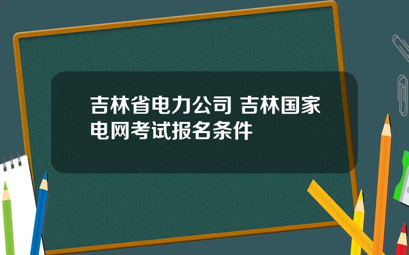吉林省电力公司 吉林国家电网考试报名条件
